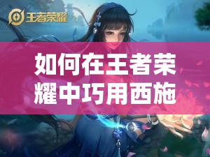 如何在王者荣耀中巧用西施的技能？