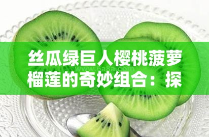 丝瓜绿巨人樱桃菠萝榴莲的奇妙组合：探索这些水果与蔬菜的独特魅力与健康益处