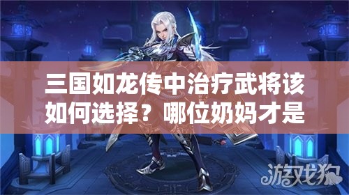 三国如龙传中治疗武将该如何选择？哪位奶妈才是最强辅助？