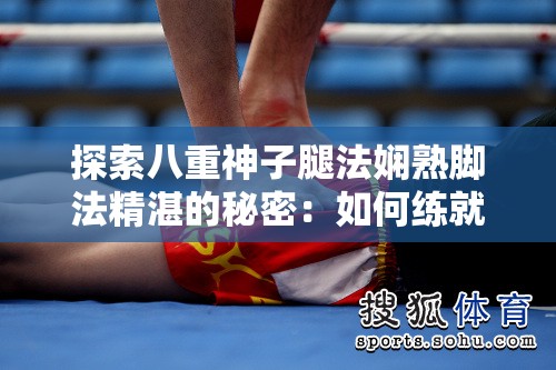 探索八重神子腿法娴熟脚法精湛的秘密：如何练就超凡的武术技艺？