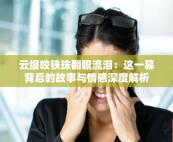 云缨咬铁珠翻眼流泪：这一幕背后的故事与情感深度解析