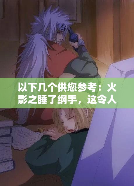 以下几个供您参考：火影之睡了纲手，这令人震惊的情节背后隐藏着什么秘密？火影之睡了纲手，是幻想还是真实？引发全网热议震惊火影之睡了纲手，这样的剧情走向你能猜到吗？好奇在火影中睡了纲手，究竟会带来怎样的故事发展？火影之睡了纲手，如此大胆的设定，究竟是福还是祸？