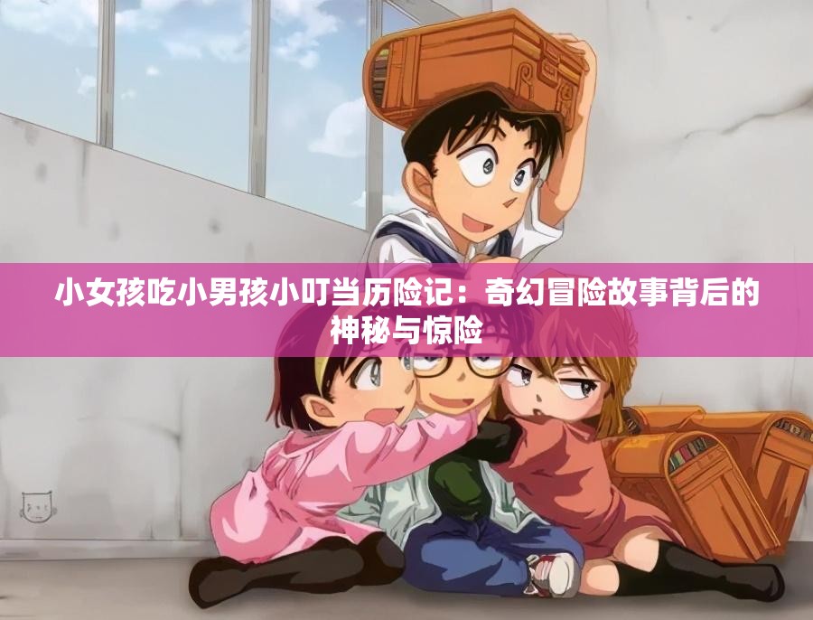 小女孩吃小男孩小叮当历险记：奇幻冒险故事背后的神秘与惊险