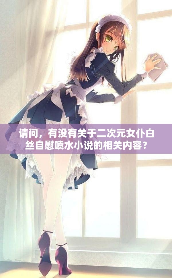 请问，有没有关于二次元女仆白丝自慰喷水小说的相关内容？