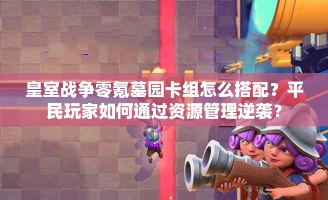 皇室战争零氪墓园卡组怎么搭配？平民玩家如何通过资源管理逆袭？