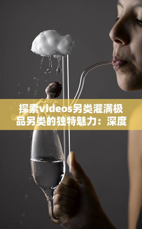探索videos另类灌满极品另类的独特魅力：深度解析其创意与艺术表现手法