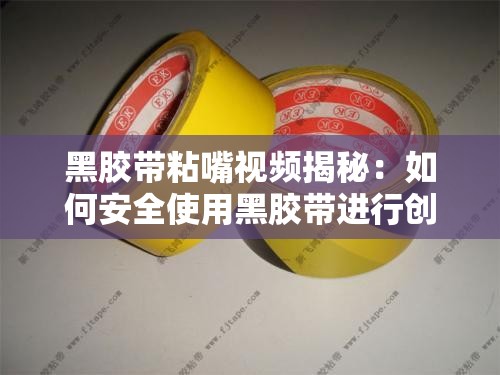 黑胶带粘嘴视频揭秘：如何安全使用黑胶带进行创意拍摄与效果展示