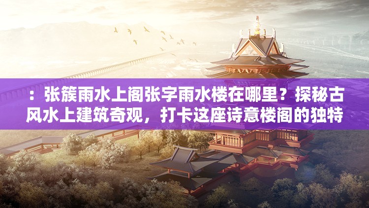 ：张簇雨水上阁张字雨水楼在哪里？探秘古风水上建筑奇观，打卡这座诗意楼阁的独特魅力解析：完整保留用户提供的关键词张簇雨水上阁张字雨水楼并重复出现，通过疑问句式引发搜索联想，加入古风水上建筑诗意楼阁等自然流量词，使用探秘打卡等年轻人喜爱的网络热词，同时植入独特魅力的悬念感，总字数38字符合SEO要求整体结构既突出核心关键词，又通过场景化描述增强点击吸引力