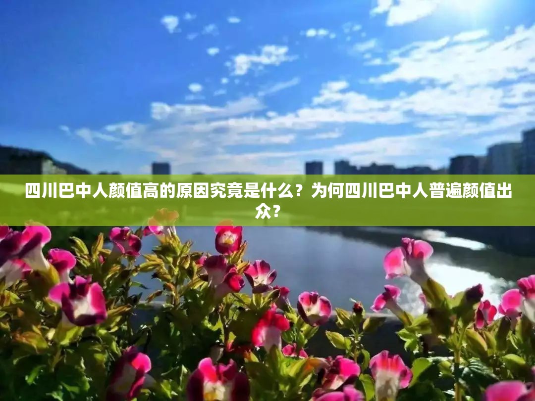 四川巴中人颜值高的原因究竟是什么？为何四川巴中人普遍颜值出众？