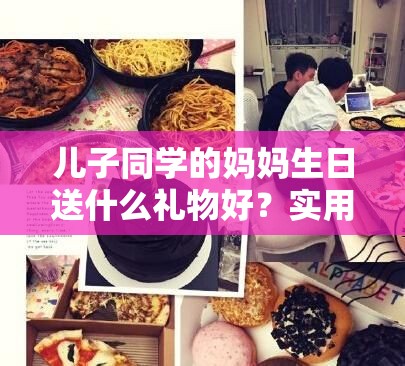 儿子同学的妈妈生日送什么礼物好？实用礼物清单大揭秘
