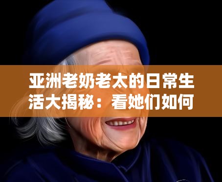亚洲老奶老太的日常生活大揭秘：看她们如何用智慧与经验诠释传统与现代的完美结合