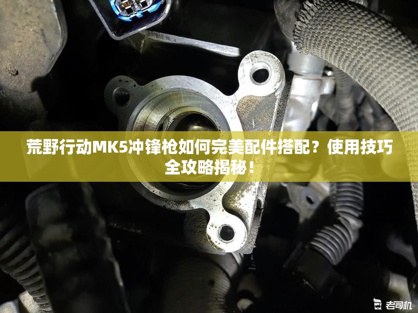 荒野行动MK5冲锋枪如何完美配件搭配？使用技巧全攻略揭秘！