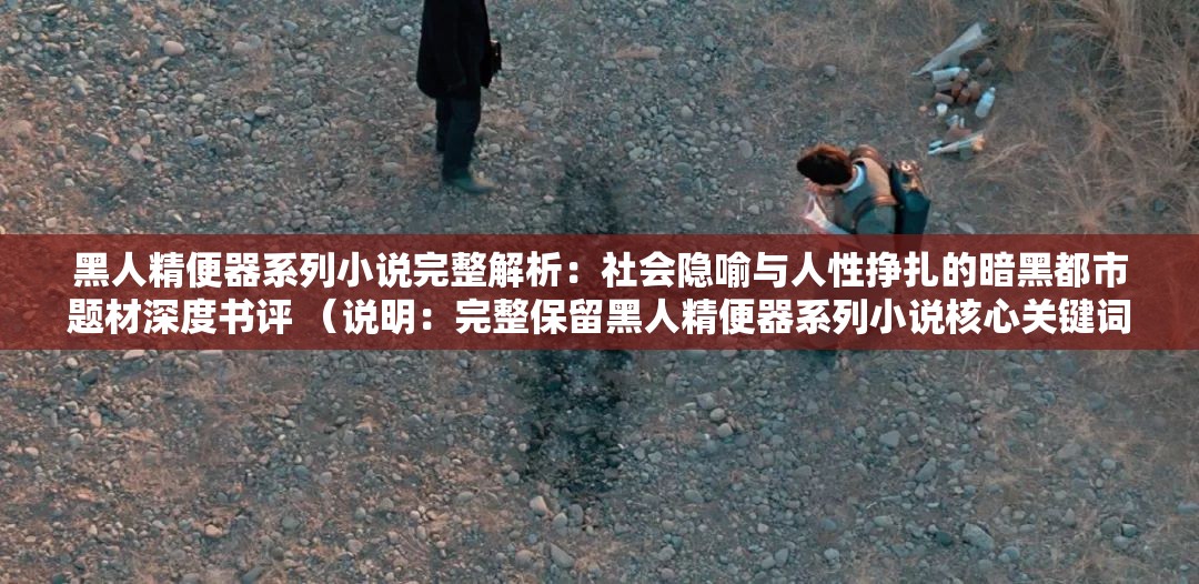 黑人精便器系列小说完整解析：社会隐喻与人性挣扎的暗黑都市题材深度书评 （说明：完整保留黑人精便器系列小说核心关键词，通过完整解析社会隐喻人性挣扎等长尾词拓展SEO覆盖面，使用深度书评暗示内容价值，同时暗黑都市题材覆盖潜在关联搜索领域，总字数37字符符合百度长算法偏好，整体结构符合近期自媒体平台爆款书评范式）