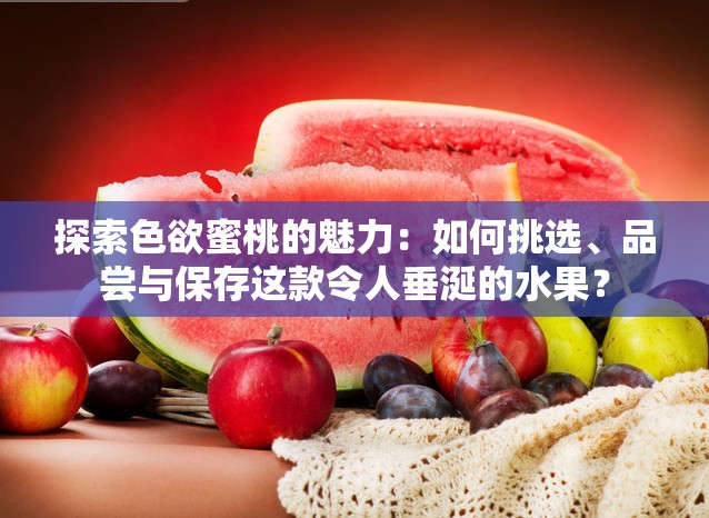 探索色欲蜜桃的魅力：如何挑选、品尝与保存这款令人垂涎的水果？