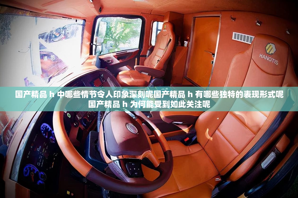 国产精品 h 中哪些情节令人印象深刻呢国产精品 h 有哪些独特的表现形式呢国产精品 h 为何能受到如此关注呢