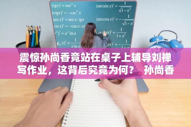 震惊孙尚香竟站在桌子上辅导刘禅写作业，这背后究竟为何？  孙尚香站在桌子上辅导刘禅写作业，到底发生了什么？引人深思  孙尚香为何站在桌子上辅导刘禅写作业？真相令人意想不到