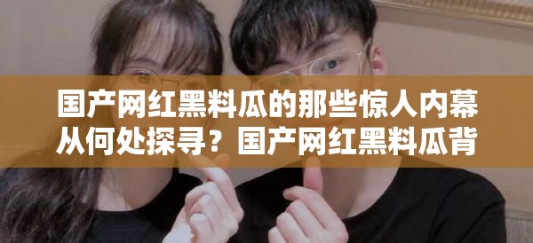 国产网红黑料瓜的那些惊人内幕从何处探寻？国产网红黑料瓜背后的秘密究竟在哪揭晓？国产网红黑料瓜的诸多猛料入口究竟在何方？