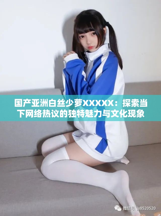 国产亚洲白丝少萝XXXXX：探索当下网络热议的独特魅力与文化现象