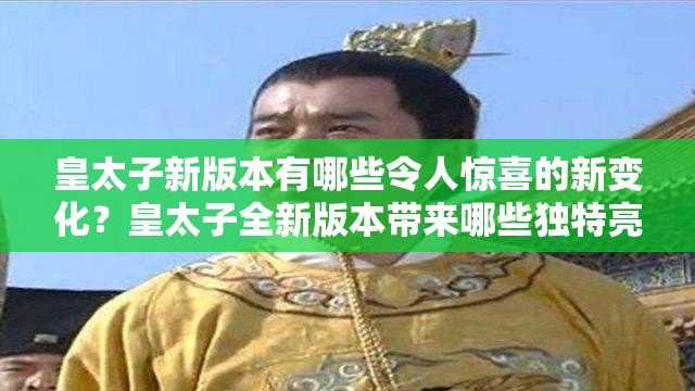 皇太子新版本有哪些令人惊喜的新变化？皇太子全新版本带来哪些独特亮点？皇太子最新版本呈现出怎样的精彩内容？皇太子新版本在哪些方面进行了升级优化？皇太子最新版本有哪些别具一格的创新之处？皇太子新版本对用户体验有何提升？皇太子最新版本蕴含着怎样的神秘魅力？皇太子全新版本究竟展现出怎样的独特风采？皇太子新版本在功能上有哪些重大突破？