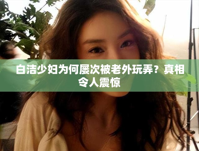 白洁少妇为何屡次被老外玩弄？真相令人震惊