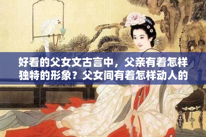 好看的父女文古言中，父亲有着怎样独特的形象？父女间有着怎样动人的情感纠葛？古言里的父女情有多精彩？古言中那些令人惊叹的父女故事有哪些？古言中父女间的奇妙情愫如何展现？古言中父女情的独特魅力在哪里？古言里父女间的温馨与冲突有哪些？好看的父女文古言中父亲的性格特点是怎样的？古言中父女情的发展走向如何？