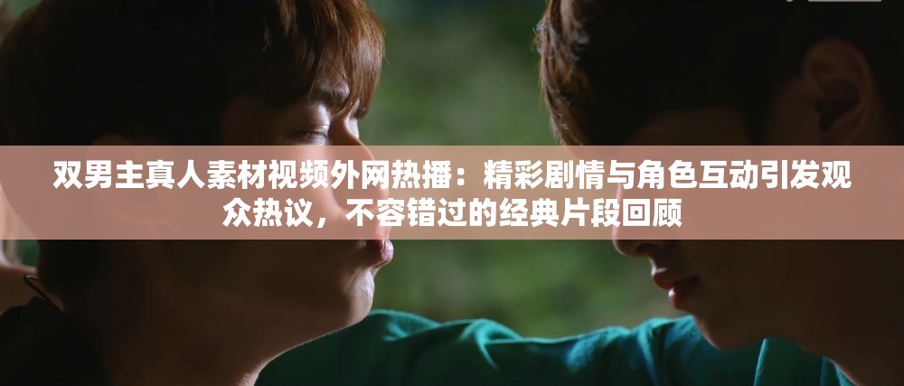 双男主真人素材视频外网热播：精彩剧情与角色互动引发观众热议，不容错过的经典片段回顾
