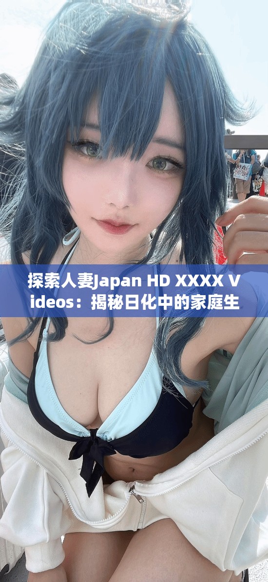 探索人妻Japan HD XXXX Videos：揭秘日化中的家庭生活与情感故事，深入了解真实情感与生活细节