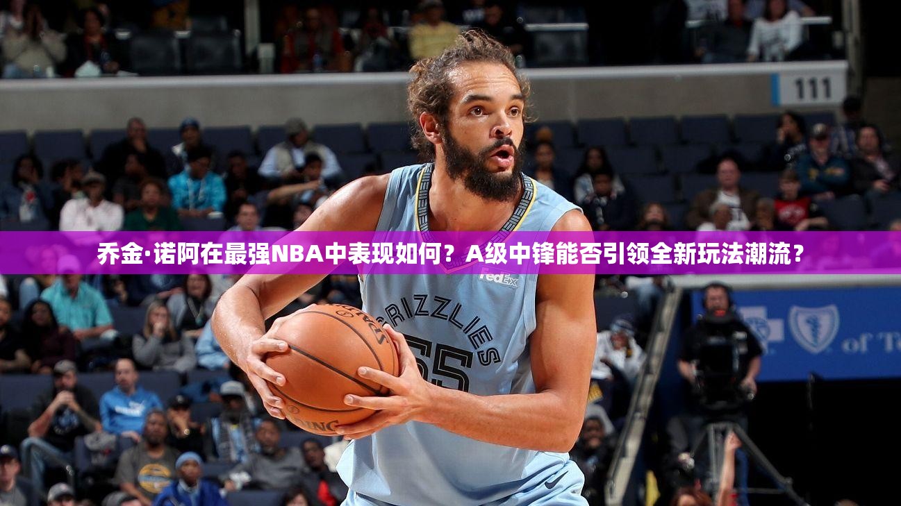 乔金·诺阿在最强NBA中表现如何？A级中锋能否引领全新玩法潮流？