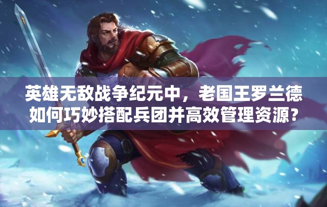 英雄无敌战争纪元中，老国王罗兰德如何巧妙搭配兵团并高效管理资源？