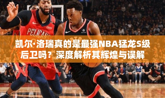 凯尔·洛瑞真的是最强NBA猛龙S级后卫吗？深度解析其辉煌与误解
