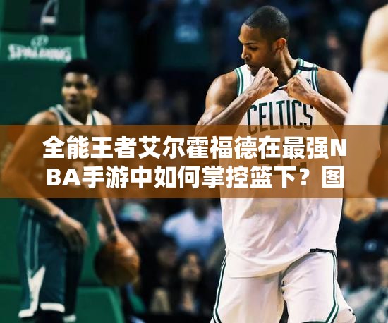 全能王者艾尔霍福德在最强NBA手游中如何掌控篮下？图鉴揭秘！