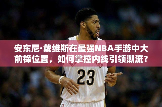 安东尼·戴维斯在最强NBA手游中大前锋位置，如何掌控内线引领潮流？