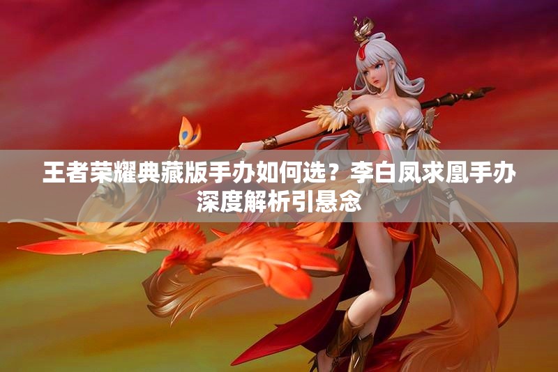 王者荣耀典藏版手办如何选？李白凤求凰手办深度解析引悬念