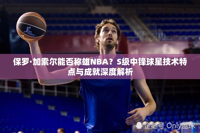 保罗·加索尔能否称雄NBA？S级中锋球星技术特点与成就深度解析