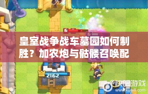 皇室战争战车墓园如何制胜？加农炮与骷髅召唤配合有何深度奥秘？