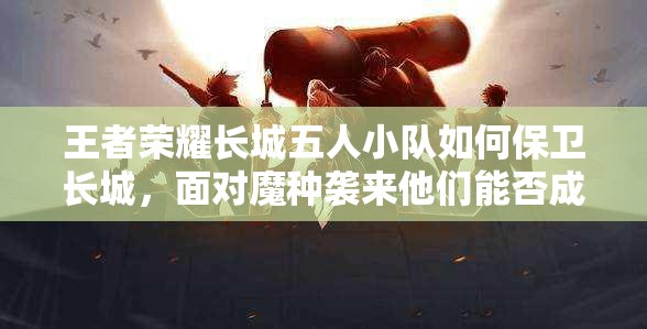 王者荣耀长城五人小队如何保卫长城，面对魔种袭来他们能否成功抵御？