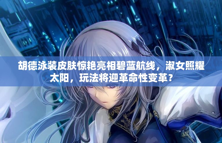 胡德泳装皮肤惊艳亮相碧蓝航线，淑女照耀太阳，玩法将迎革命性变革？