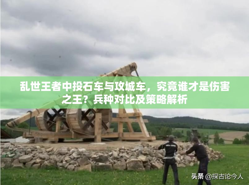 乱世王者中投石车与攻城车，究竟谁才是伤害之王？兵种对比及策略解析