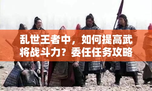 乱世王者中，如何提高武将战斗力？委任任务攻略揭秘！