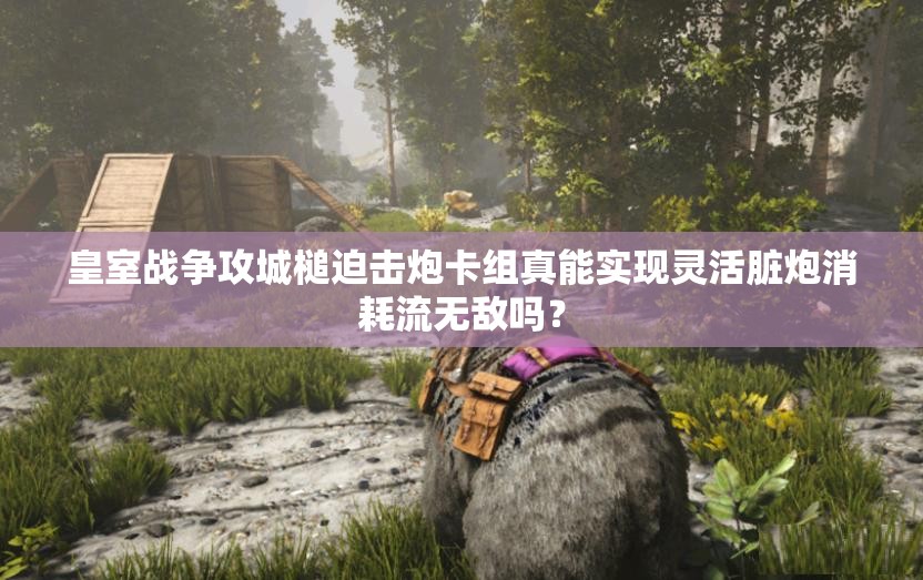 皇室战争攻城槌迫击炮卡组真能实现灵活脏炮消耗流无敌吗？