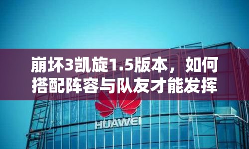 崩坏3凯旋1.5版本，如何搭配阵容与队友才能发挥极致策略？