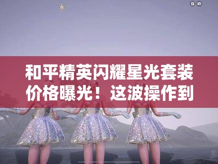 和平精英闪耀星光套装价格曝光！这波操作到底值不值得氪？