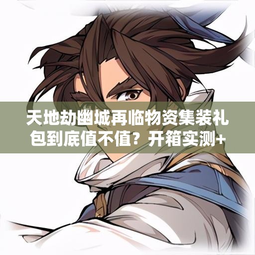 天地劫幽城再临物资集装礼包到底值不值？开箱实测+战力飙升攻略！